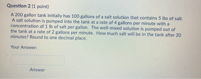 Question 2 (1 point) A 200 gallon tank initially has 100 gallons of a salt solution that contains 5 lbs of salt. A salt solut