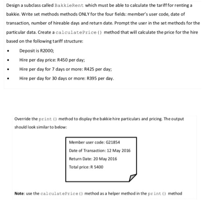 Design a subclass called BakkieRent which must be able to calculate the tariff for renting a bakkie. Write set methods methods ONLY for the four fields: members user code, date of transaction, number of hireable days and return date. Prompt the user in the set methods for the particular data. Create a calculatePrice () method that will calculate the price for the hire based on the following tariff structure Deposit is R2000 Hire per day price: R450 per day; Hire per day for 7 days or more: R425 per day: Hire per day for 

<div class=