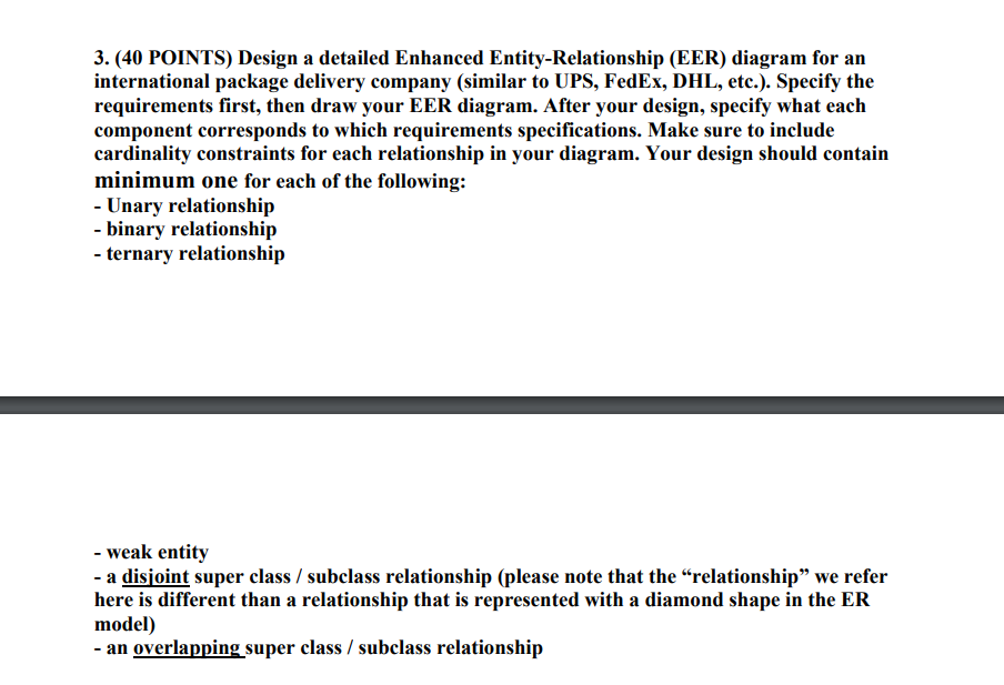 3. (40 POINTS) Design a detailed Enhanced Entity-Relationship (EER) diagram for an international package delivery company (similar to UPS, FedEx, DHL, etc.). Specify the requirements first, then draw your EER diagram. After your design, specify what each component corresponds to which requirements specifications. Make sure to include cardinality minimum one for each of the following: constraints for each relationship in your diagram. Your design should contain Unary relationship - binary relationshijp ternary relationship - weak entity - a disioint super class / subclass relationship (please note that the relationship we refer here is different than a relationship that is represented with a diamond shape in the EHR uuodell) - an overlapping super class / subclass relationship