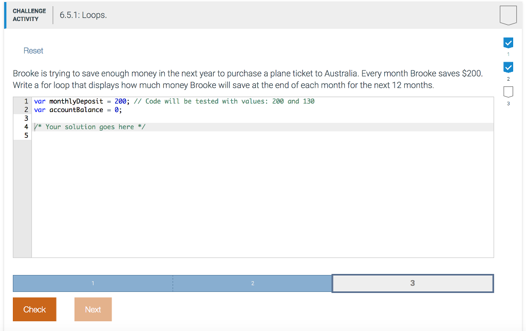 CHALLENGE ACTIVITY 6.5.1: Loops. Reset -<-< Brooke is trying to save enough money in the next year to purchase a plane ticket to Australia. Every month Brooke saves $200. Write a for loop that displays how much money Brooke will save at the end of each month for the next 12 months. w 1 var monthlyDeposit = 200; // Code will be tested with values: 200 and 130 2 var accountBalance = 0; 4 /* Your solution goes here */ Check Next