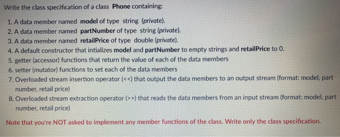 Write the class specification of a class Phone containing: 1. A data member named model of type string (private). 2. A data member named partNumber of type string (private). 3. A data member named retailPrice of type double (private). 4. A default constructor that intializes model and partNumber to empty strings and retailPrice to O. 5. getter (accessor) functions that return the value of each of the data members 6. setter (mutator) functions to set each of the data members 7. Overloaded stream insertion operator (<s) that output the data members to an output stream (format: model, part number, retail price) 8. Overloaded stream extraction operator (») that reads the data members from an input stream (format: model, part number, retail price) Note that youre NOT asked to implement any member functions of the class. Write only the class specification.