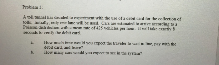 Problem 3: A toll tunnel has decided to experiment with the use of a debit card for the collection of tolls. Initially, only one lane will be used. Cars are estimated to arrive according to a Poisson distribution with a mean rate of 425 vehicles per hour. It will take exactly 8 seconds to verify the debit card a. How much time would you expect the traveler to wait in line, pay with the debit card, and leave? How many cars would you expect to see in the system? b.