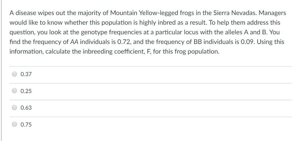A disease wipes out the majority of Mountain Yellow-legged frogs in the Sierra Nevadas. Managers would like to know whether this population is highly inbred as a result. To help them address this question, you look at the genotype frequencies at a particular locus with the alleles A and B. You find the frequency of AA individuals is 0.72, and the frequency of BB individuals is 0.09. Using this information, calculate the inbreeding coefficient, F, for this frog population. 0.37 0.25 0.63 0.75