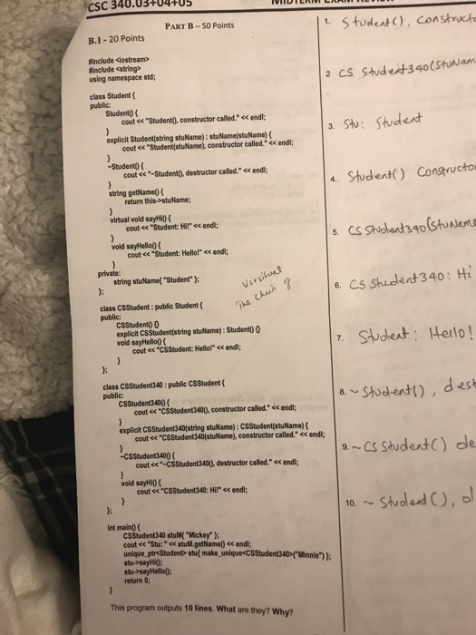 CSC 340.03-+04TUS PART B-50 Points 1. Studest), Constnct B.1- 20 Points sinclude ciostream> Rnclude cstring using namespace std; 2 CS Stude-340(Stuwam class Student Student0 t cout << StudentO, constructor called. <endl; explicit Studentlstring stuName): stuName(stuName)( cout <Student(stuName), constructor called. << endl; -Studento cout ee-Student0, destructor called. string getName ( endl; 4. Shudent) Consructo return this>stuName virtual void sayHi0 cout <« Student: Hil ec endi; vold sayHello0 cout <«Student: Hello! < endl; string stuName( Studenr Cs shudlent 340: H class CSStudent : public Student ( public: CSStudento0 explicit C$Studentistring stuName): Studento 0 void sayHello) f cout e« csStudent: Hellol 

<div class=