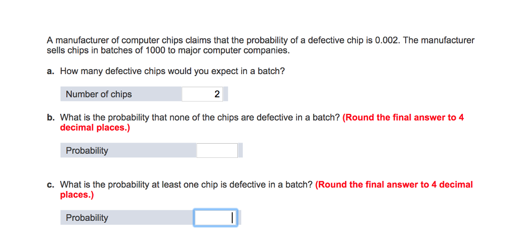 A manufacturer of computer chips claims that the probability of a defective chip is 0.002. the manufacturer sells chips in batches of 1000 to major computer companies a. how many defective chips would you expect in a batch? number of chips 2 b. what is the probability that none of the chips are defective in a batch? (round the final answer to 4 decimal places.) probability c. what is the probability at least one chip is defective in a batch? (round the final answer to 4 decimal places.)