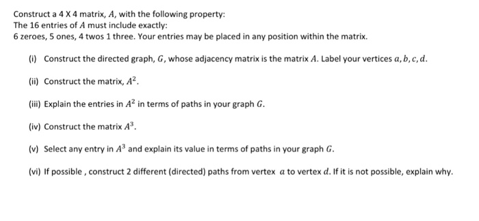 Construct a 4 X 4 matrix, A, with the following property The 16 entries of A must include exactly: 6 zeroes, 5 ones, 4 twos 1 three. Your entries may be placed in any position within the matrix. (i) Construct the directed graph, G, whose adjacency matrix is the matrix A. Label your vertices a, b,c,d i) Construct the matrix, A2 (i) Explain the entries in A2 in terms of paths in your graph G (iv) Construct the matrix A3. (v) Select any entry in A3 and explain its value in terms of paths in your graph G (vi) If possible, construct 2 different (directed) paths from vertex a to vertex d. If it is not possible, explain why