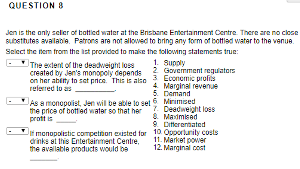 QUESTION 8
Jen is the only seller of bottled water at the Brisbane Entertainment Centre. There are no close
substitutes available. Patrons are not allowed to bring any form of bottled water to the venue.
Select the item from the list provided to make the following statements true:
The extent of the deadweight loss
created by Jens monopoly depends
on her ability to set price. This is also
referred to as
1. Supply
2. Government regulators
3. Economic profits
. Marginal revenue
5. Demand
As a monopolist, Jen will be able to set 6. Minimised
the price of bottled water so that her
profit is
7. Deadweight loss
8. Maximised
9. Differentiated
If monopolistic competition existed for 10. Opportunity costs
drinks at this Entertainment Centre,
the available products would be
11. Market power
12. Marginal cost