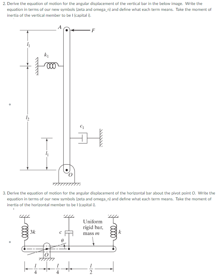 2. Derive the equation of motion for the angular displacement of the vertical bar in the below image. Write the equation in terms of our new symbols (zeta and omega_n) and define what each term means. Take the moment of inertia of the vertical member to be I (capital i) 3 Derive the equation of motion for the angular displacement of the horizontal bar about the pivot point O. Write the equation in terms of our new symbols (zeta and omega_n) and define what each term means. Take the moment of inertia of the horizontal member to be I (capital i). Uniform rigid bar 3k mass m