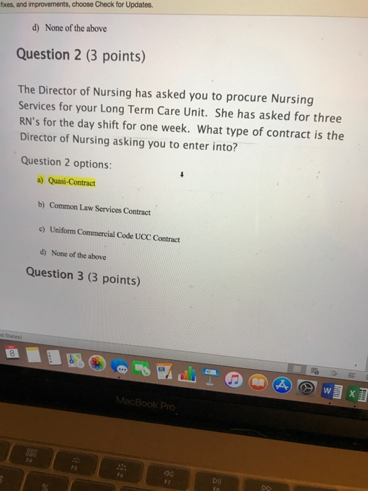 fixes, and improvements, choose Check for Updates. d) None of the above Question 2 (3 points) The Director of Nursing has asked you to procure Nursing Services for your Long Term Care Unit. She has asked for three RNs for the day shift for one week. What type of contract is the Director of Nursing asking you to enter into? Question 2 options: b) Common Law Services Contract o) Uniform Commercial Code UCC Contract d) None of the above Question 3 (3 points) dk Dii