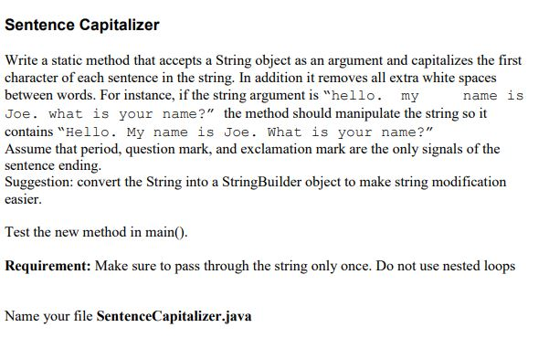 Sentence Capitalizer Write a static method that accepts a String object as an argument and capitalizes the first character of each sentence in the string. In addition it removes all extra white spaces between words. For instance, if the string argument is hello. my Joe. what is your name? the method should manipulate the string so it contains Hello. My name is Joe. What is your name? Assume that period, question mark, and exclamation mark are the only signals of the sentence ending. Suggestion: convert the String into a StringBuilder object to make string modification name1S easier Test the new method in main. Requirement: Make sure to pass through the string only once. Do not use nested loops Name your file SentenceCapitalizer.java