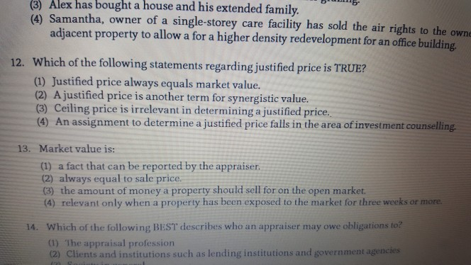 (3) Alex has bought house and his extended family. a (4) Samantha, owner of a single-storey care facility has sold the air rights to the own adjacent property to allow a for a higher density redevelopment for an office building 12. Which of the following statements regarding justified price is TRUE? (1) Justified price always equals market value. (2) A justified price is another term for synergistic value. (3) Ceiling price is irrelevant in determining a justified price. An assignment to determine a justified price falls in the area of investment counselling. 13. Market value is: (1) 

<div class=
