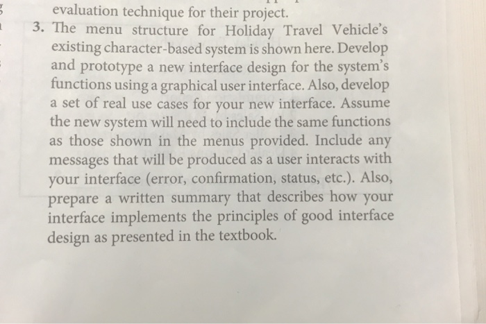 evaluation technique for their project. 3. The menu structure for Holiday Travel Vehicles existing character-based system is shown here. Develop and prototype a new interface design for the systems functions using a graphical user interface. Also, develop set of real use cases for your new interface. Assume the new system will need to include the same functions as those shown in the menus provided. Include any messages that will be produced as a user interacts with your interface (error, confirmation, status, etc.). Also, prepare a written summary that describes how your interface implements the principles of good interface design as presented in the textbook.
