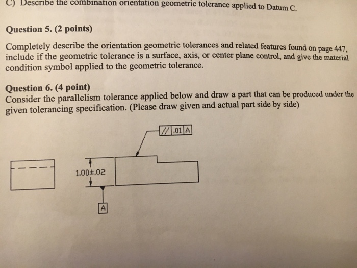 C) Describe the combination orientation geometric tolerance applied to Datum C. Question 5. (2 points) Completely describe the orientation geometric tolerances and related features found on page 447. include if the geometric tolerance is a surface, axis, or center plane control, and give the material condition symbol applied to the geometric tolerance. Question 6. (4 point) Consider the parallelism tolerance applied below and draw a part that can be produced given tolerancing specification. (Please draw given and actual part side by side) under the 01A 11.00+02