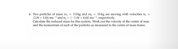 6. Two particles of mass m1 = 5.0 kg and m2 10 kg are moving with velocities vi = (2.0i + 3.0j) ms-1 and V2 = (-1.0i + 4.0) ms-1, respectively. Calculate the reduced mass for this system. Work out the velocity of the centre of mas and the momentum of each of the particles as measured in the centre of mass frame.