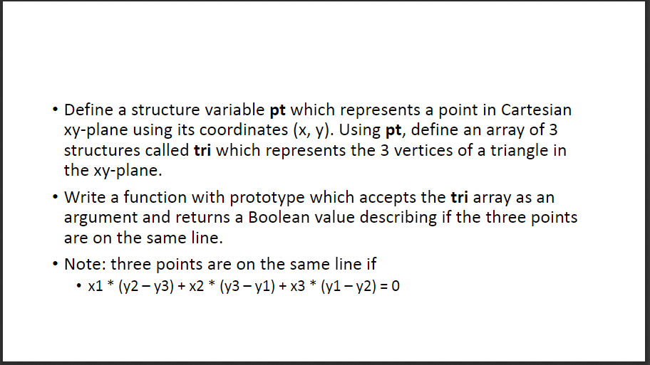 Define a structure variable pt which represents a point in Cartesian xy-plane using its coordinates (x, y). Using pt, define an array of 3 structures called tri which represents the 3 vertices of a triangle in the xy-plane. Write a function with prototype which accepts the tri array as an argument and returns a Boolean value describing if the three points are on the same line. Note: three points are on the same line if . x1 * (y2- y3) + x2 * (y3-y1) + x3 * (y1 - y2)- 0