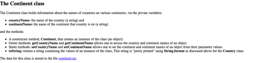 The Continent class The Continent class holds information about the names of countries on various continents, via the private variables countryName: the name of the country (a string) and continentName: the name of the continent that country is on (a string) and the methods: A constructor method, Continent, that creates an instance of the class (an object) Getter methods: getCountryName and getContinentName allows one to access the country and continent names of an object. . Setter methods: setCountryName and setContinentName allows one to set the continent and continent names of an object from their parameter values · toString: returns a string containing the values of an instance of the class. This string is pretty printed using String ormat as discussed above or the Country class The data for this class is stored in the file continent.txt.