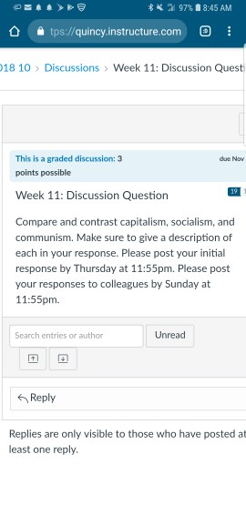 . al 97% 8:45 AM tps://quincy.instructure.com: 18 10 Discussions > Week 11: Discussion Quest This is a graded discussion: 3 points possible due Now Week 11: Discussion Question 19 Compare and contrast capitalism, socialism, and communism. Make sure to give a description of each in your response. Please post your initial response by Thursday at 11:55pm. Please post your responses to colleagues by Sunday at 11:55pm Search entries or author Unread 6 Reply Replies are only visible to those who have posted at least one reply.