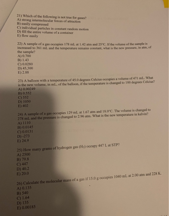 21) Which of the following is not true for gases? A) strong intermolecular forces of attraction B) easily compressed C) individual particles in constant random motion D) fill the entire volume of a container E) flow easily 22) A sample of a gas occupies 178 mL at 1.42 atm and 25°C. If the volume of the sample is increased to 361 mL and the temperature remains constant, what is the new pressure, in atm, of the sample? A) 0.700 B) 1.43 C) 0.0280 D) 45,300 E) 2.88 23) A balloon with a temperature of 45.0 degrees Celcius occupies 

<div class=