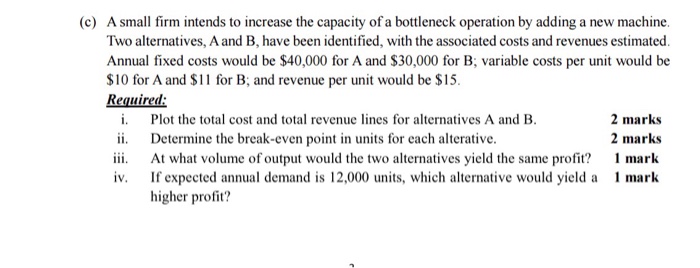 A small firm intends to increase the capacity of a bottleneck operation by adding a new machine. Two alternatives, A and B, have been identified, with the associated costs and revenues estimated. Annual fixed costs would be $40,000 for A and $30,000 for B, variable costs per unit would be $10 for A and S1 for B and revenue per unit would be $15 Required: (c) i. Plot the total cost and total revenue lines for alternatives A and B ii Determine the break-even point in units for each alterative. 2 marks 2 marks At what volume of output would the two alternatives yield the same profit? mark iv. If expected annual demand is 12,000 units, which alternative would yield a mark higher profit?