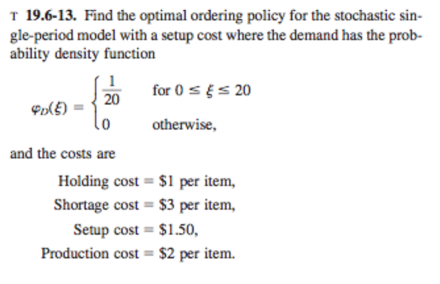 T 19.6-13. Find the optimal ordering policy for the stochastic sin- gle-period model with a setup cost where the demand has the prob- ability density function o otherwise, and the costs are Holding cost $1 per item, Shortage cost $3 per item, Setup cost $1.50, Production cost $2 per item.