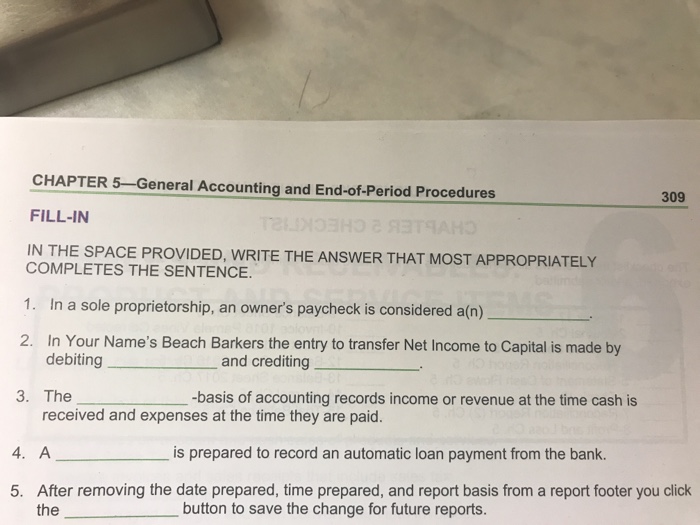 CHAPTER 5-General Accounting and End-of-Period Procedures FILL-IN IN THE SPACE PROVIDED, WRITE THE ANSWER THAT MOST APPROPRIATELY 309 COMPLETES THE SENTENCE. 1. In a sole proprietorship, an owners paycheck is considered a(n) 2. In Your Names Beach Barkers the entry to transfer Net Income to Capital is made by debiting and crediting 3. The -basis of accounting records income or revenue at the time cash is received and expenses at the time they are paid. 4. A is prepared to record an automatic loan payment from the bank. After removing the date prepared, time prepared, and report basis from a report footer you click the 5. button to save the change for future reports.