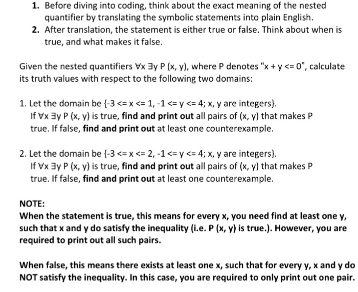 1. Before diving into coding, think about the exact meaning of the nested quantifier by translating the symbolic statements into plain English. 2. After translation, the statement is either true or false. Think about when is true, and what makes it false. Given the nested quantifiers Vx3y P (x, y), where P denotes “x + y <=0, calculate its truth values with respect to the following two domains: 1. Let the domain be t3 <= x <= 1,-1 <= y仁4; x, y are integers). If Vx 3y P (x, y) is true, find and print out all pairs 

<div class=