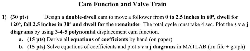 Cam Function and Valve Train 1) Design a double-dwell cam to move a follower from 0 to 2.5 inches in 60% dwell for (30 pts) 120% fall 2.5 inches in 30° and dwell for the remainder. The total cycle must take 4 sec. Plot the s v a j diagrams by using 3-4-5 polynomial displacement cam function. a. (15 pts) Derive all equations of coefficients lb b. (15 pts) Solve equations of coefficients and plot s v a j diagrams in MATLAB (.m file + graph) y hand (on paper)