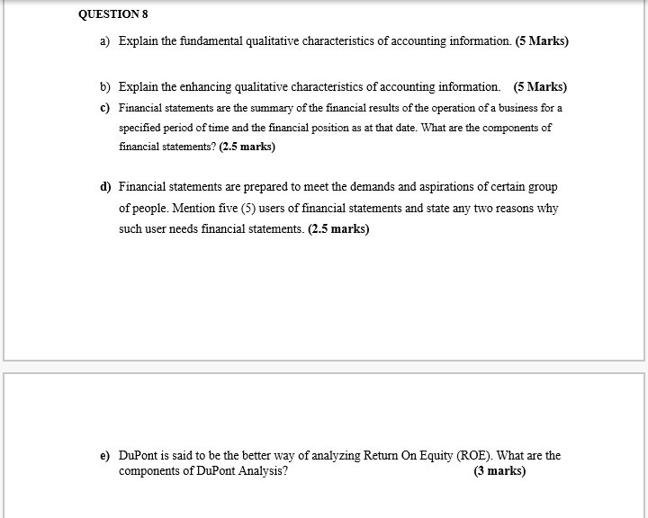 QUESTION 8 a) explain the fundamental qualitative characteristics of accounting information. (5 marks) b) explain the enhancing qualitative characteristics of accounting information. (5 marks) c) financial statements are the summary of the financial results of the operation of a business for a specified period of time and the financial position as at that date. what are the components of financial statements? (2.5 marks) d) financial statements are prepared to meet the demands and aspirations of certain group of people mention five (5) users of financial satements and state any two reasons why such user needs financial statements. (2.5 marks) e) dupont is said to be the better way of analyzing return on equity (roe). what are the components of dupont analysis? (3 marks)