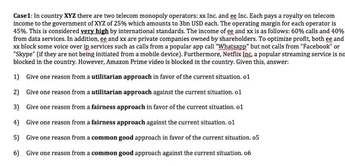 Case1: In country XYZ there are two telecom monopoly operators: xx Inc. and ee Inc. Each pays a royalty on telecom income to the government of XYZ of 25% which amounts to 3bn USD each. The operating margin for each operator is 45%. This is considered veryhigh by international standards. The income of ee and xx is as follows: 60% calls and 40% from data services. In addition, ee and xx are private companies owned by shareholders. To optimize profit, both ee and xx block some voice over ip services such as calls from a popular app call 

<div class=