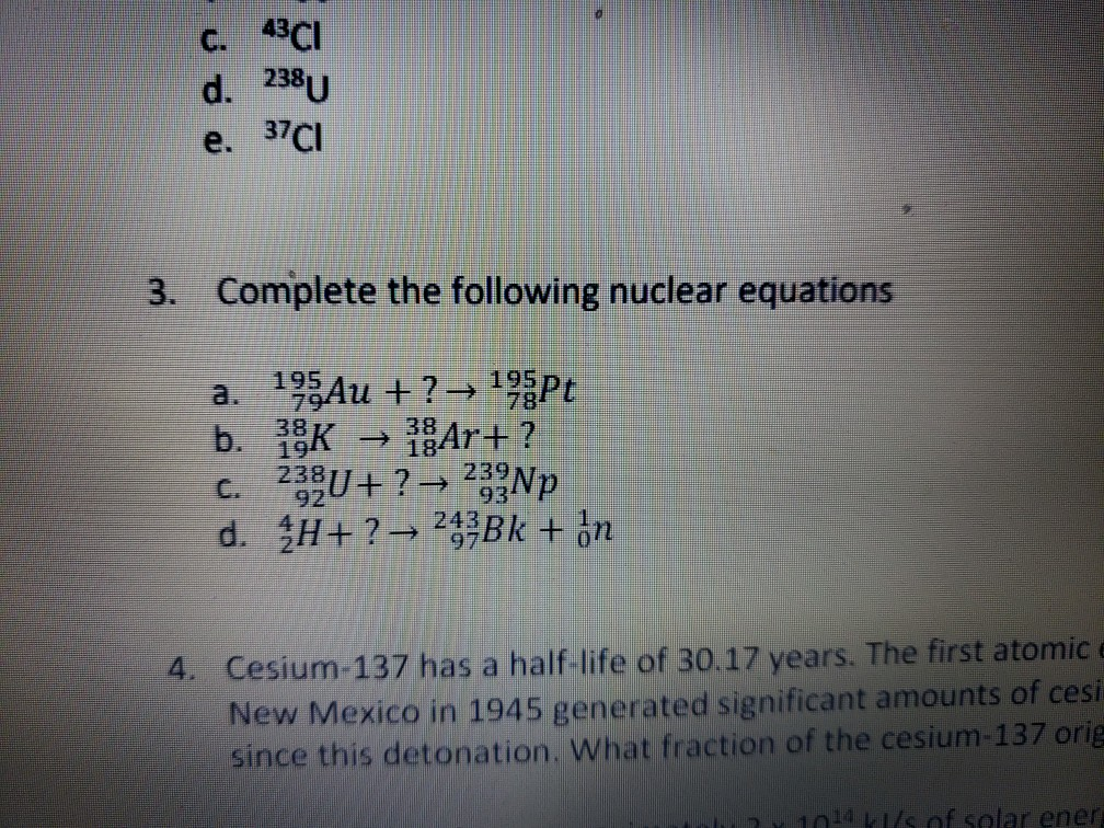 С. 43C1 d. 238U e. 37C 3. Complete the following nuclear equations a. 2-243 p Cesium-137 has a half-life of 30.17 years. The first atomic New Mexico in 1945 generated significant amounts of cesi since this detonation. What fraction of the cesium-137 orig 4. f solar ener