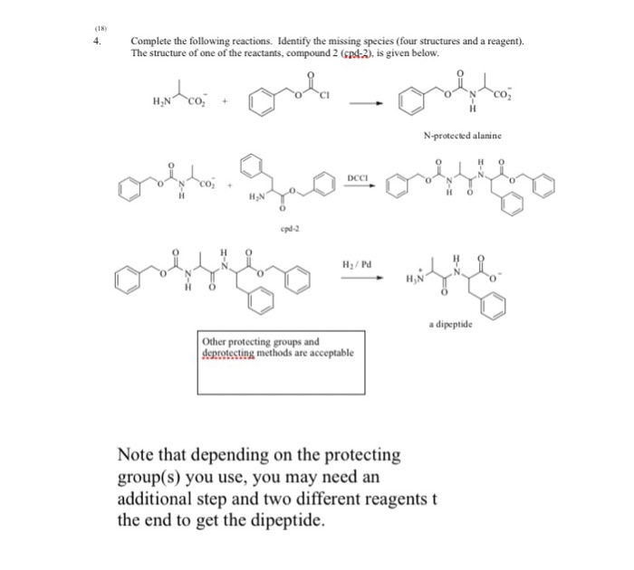 く18) 4.Complete the following reactions. Identify the missing species (four structures and a reagent). The structure of one of the reactants, compound 2 (GpA-2), is given below N-protected alanine H2/Pd a dipeptide Other protecting groups and deprotecting methods are acceptable Note that depending on the protecting group(s) you use, you may need an additional step and two different reagents t the end to get the dipeptide.