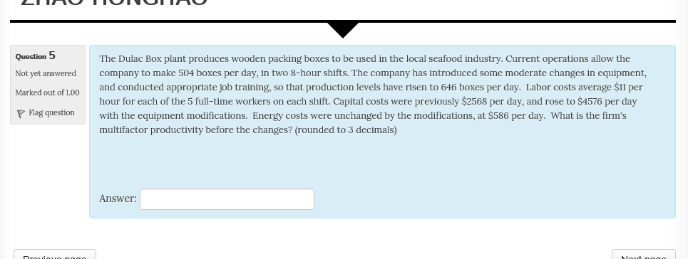 Question 5 Not yet answered Marked out of 1.0o The Dulac Box plant produces wooden packing boxes to be used in the local seafood industry. Current operations allow the company to make 504 boxes per day, in two 8-hour shifts. The company has introduced some moderate changes in equipment, and conducted appropriate job training, so that production levels have risen to 646 boxes per day. Labor costs average $11 per hour for each of the 5 full-time workers on each shift. Capital costs were previously $2568 per day, and rose to $4576 per day app Flag question with the equipment modifications. Energy costs were unchanged by the modifications, at $586 per day. What is the firms multifactor productivity before the changes? (rounded to 3 decimals) Answer: