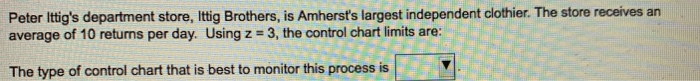 Peter lttigs department store, Ittig Brothers, is Amhersts largest independent clothier. The store receives an average of 10 returns per day. Using z 3, the control chart limits are: The type of control chart that is best to monitor this process is