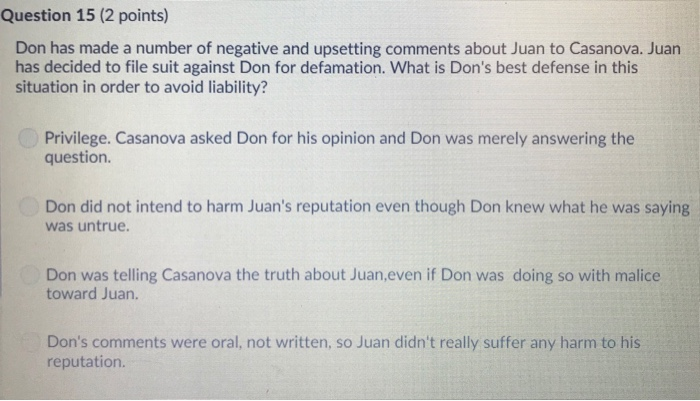 Question 15 (2 points) Don has made a number of negative and upsetting comments about Juan to Casanova. Juan has decided to file suit against Don for defamation. What is Dons best defense in this situation in order to avoid liability? Privilege. Casanova asked Don for his opinion and Don was merely answering the question. Don did not intend to harm Juans reputation even though Don knew what he was saying was untrue Don was telling Casanova the truth about Juan,even if Don was doing so with malice toward Juan. Dons comments were oral, not written, so Juan didnt really suffer any harm to his reputation.