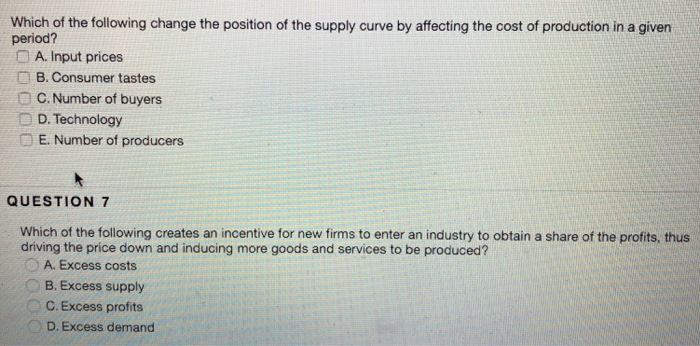 Which of the following change the position of the supply curve by affecting the cost of production in a given period? A. Input prices B. Consumer tastes O C. Number of buyers D D. Technology E. Number of producers QUESTION 7 Which of the following creates an incentive for new firms to enter an industry to obtain a share of the profits, thus driving the price down and inducing more goods and services to be produced? A. Excess costs B. Excess supply C. Excess profits D. Excess demand