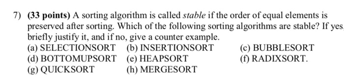 7) (33 points) A sorting algorithm is called stable if the order of equal elements is d after sorting. Which of the following sorting algorithms are stable? If yes briefly justify it, and if no, give a counter example. (a) SELECTIONSORT (b) INSERTIONSORT (d) BOTTOMUPSORT (e) HEAPSORT (g) QUICKSORT (c) BUBBLESORT (f) RADIXSORT. (h) MERGESORT