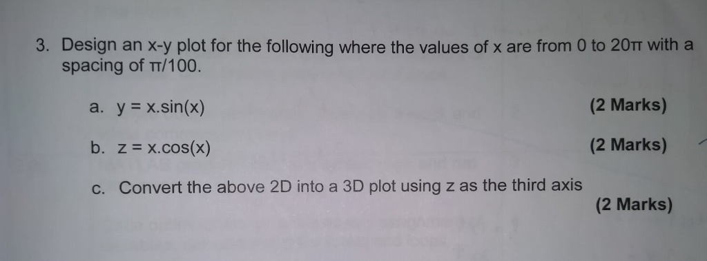 3. Design an x-y plot for the following where the values of x are from 0 to 20TT with a spacing of TT/100. a. ? ?.sin(x) (2 Marks) (2 Marks) c. Convert the above 2D into a 3D plot using z as the third axis (2 Marks)