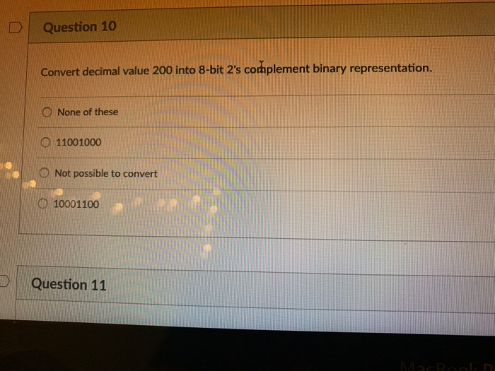 DQuestion 10 Convert decimal value 200 into 8-bit 2s complement binary representation. O None of these O 11001000 O Not poss