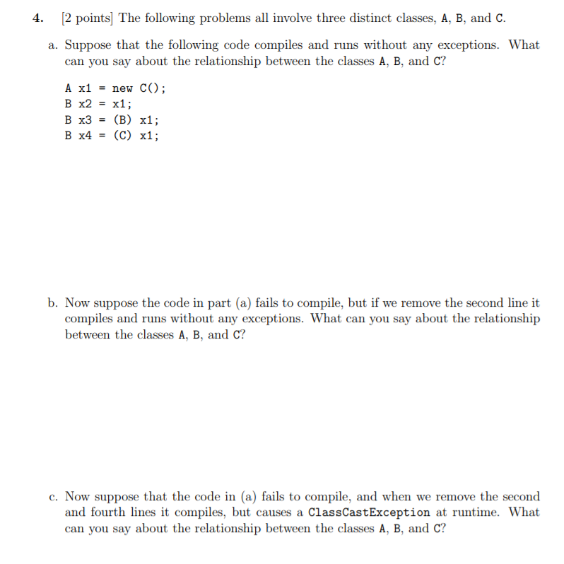 4. [2 points] The following problems all involve three distinct classes, A, B, and C a. Suppose that the following code compiles and runs without any exceptions. What can you say about the relationship between the classes A, B, and C? A x1new CO B x2 = x1; b. Now suppose the code in part (a) fails to compile, but if we remove the second line it compiles and runs without any exceptions. What can you say about the relationship between the classes A, B, and C? c. Now suppose that the code in (a) fails to compile, and when we remove the second and fourth lines it compiles, but causes a ClassCastException at runtime. What can you say about the relationship between the classes A, B, and C?