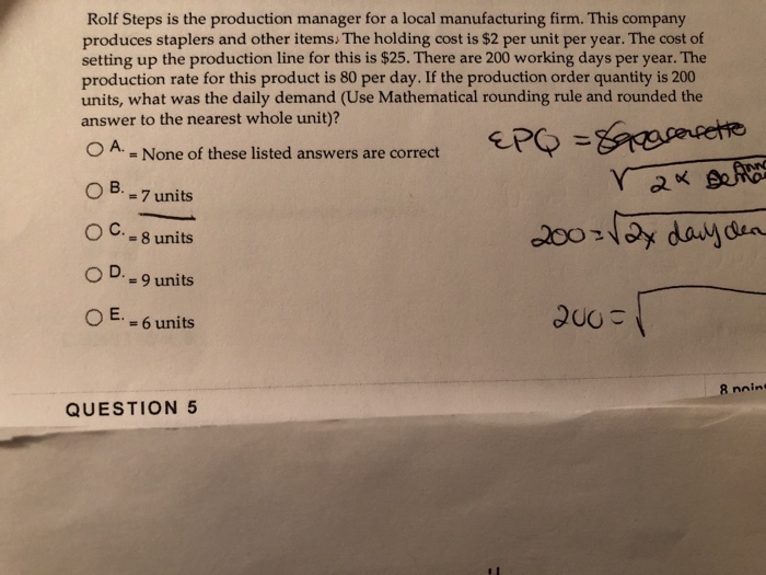 Rolf Steps is the production manager for a local manufacturing firm. This company produces staplers and other items. The holding cost is $2 per unit per year. The cost of setting up the production line for this is $25. There are 200 working days per year. The production rate for this product is 80 per day. If the production order quantity is 200 units, what was the daily demand (Use Mathematical rounding rule and rounded the answer to the nearest whole unit)? ePO ะ&R were OA - None of these listed answers are correct oB. = 7 units OC. _ 8 units O D.-9 units 2. E. = 6 units QUESTION 5