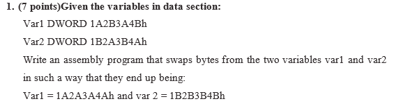 1. (7 points)Given the variables in data section: Var1 DWORD 1A2B3A4Bh Var2 DWORD 1B2A3B4Ah Write an assembly program that swaps bytes from the two variables varl and var2 in such a way that they end up being: Varl 1A2A3A4Ah and var 2 1B2B3B4Bh