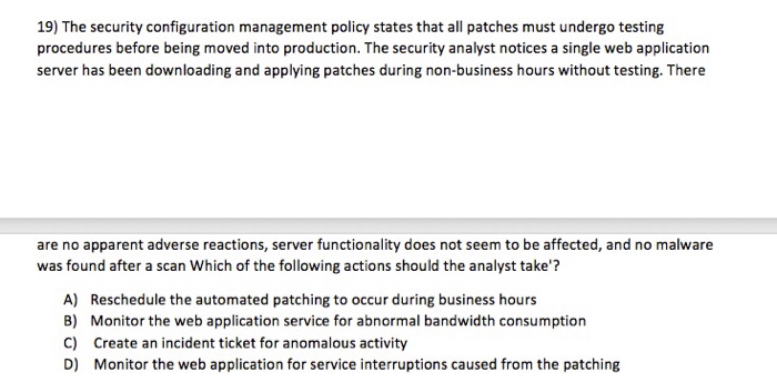 19) The security configuration management policy states that all patches must undergo testing procedures before being moved into production. The security analyst notices a single web application server has been downloading and applying patches during non-business hours without testing. There are no apparent adverse reactions, server functionality does not seem to be affected, and no malware was found after a scan Which of the following actions should the analyst take? A) B) C) D) Reschedule the automated patching to occur during business hours Monitor the web application service for abnormal bandwidth consumption Create an incident ticket for anomalous activity Monitor the web application for service interruptions caused from the patching