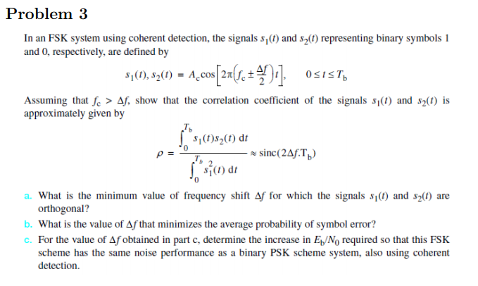 Problem 3 In an FSK system using coherent detection, the signals s) and s2() representing binary symbols 1 and 0, respectively, are defined by ,2 Assuming that fe > Af, show that the correlation coefficient of the signals si(t) and s2(t) is approximately given by 1()8201) dr 0 sinc(2Ay.Tb T. 1C1) d a. What is the minimum value of frequency shift for which the signals si(t) and s2(t) are orthogonal? b. What is the value of Af that minimizes the average probability of symbol error? . For the value of Af obtained in part c, determine the increase in E/No required so that this FSK scheme has the same noise performance as a binary PSK scheme system, also using coherent detection