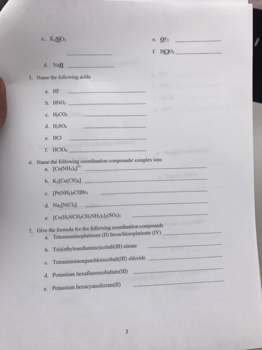 d. NaH Name the following acids 5. a. HF b. HNO d.HSO e. HCI HCIO a. [Co(NH3)s b. K [Cu(CN 6. Name the following coordination compounds/ complex ions d. Na NiCl] 7. Give the formula for the following coordination compounds a. Tetraammineplatinum (II) hexachloroplatinate (IV) b. Tris(ethylenediamine)cobalt(II) nitrate c. Tetraammineaquachlorocobalt(TII) chloride d. Potassium hexafluorocobaltate(III e. Potassium hexacyanoferrate(lI)