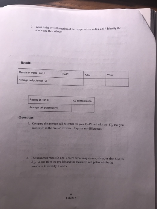 3. What is the overall reaction of the copper-silver voltaic cell? Identitf anode and the cathode Results Results of Parts l and Cu/Pb XCu Average cell potential ) Results of Part Ill Cu concentration Average cell potential (V) Questions I. Compare the average cell potential for your Cu/Pb cell with the Ethat you calculated in the pre-lab exercise. Explain any differences. The unknown metals X and Y were either magnesium, silver, or zinc. Use the E values from the pre-lab and the measured cell potentials for the unknowns to identify X and Y 2. Lab #17
