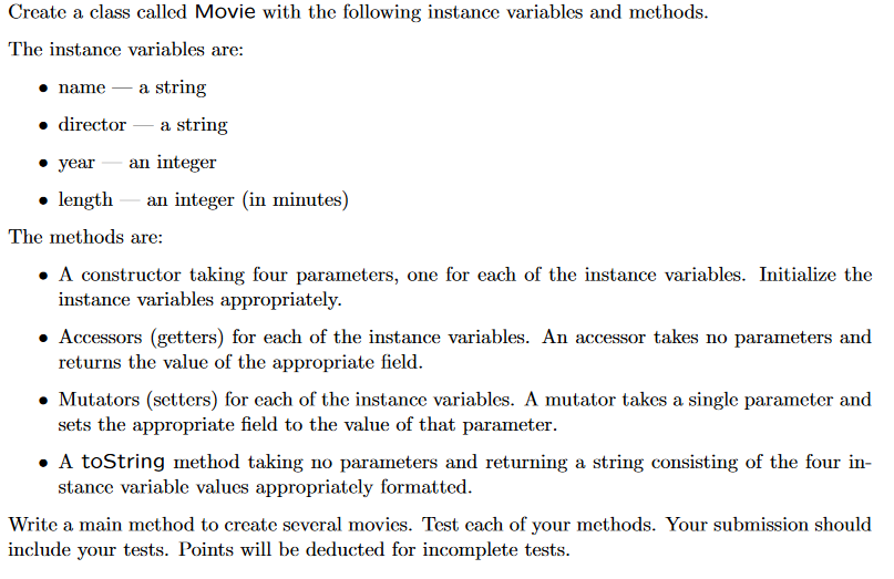 Create a class called Movie with the following instance variables and methods. The instance variables are: namea string . director a string year an integer . length an integer (in minutes) The methods are: ·A constructor taking four parameters, one for each of the instance variables. Initialize the instance variables appropriately. ·Accessors (getters) for each of the instance variables. An accessor takes no parameters and returns the value of the appropriate field Mutators (setters) for cach of the instance variables. A mutator takes a single parameter and sets the appropriate field to the value of that parameter A toString method taking no parameters and returning a string consisting of the four in- stance variable valucs appropriately formatted. Writc a main mcthod to crcate several movies. Test cach of your methods. Your submission should include your tests. Points will be deducted for incomplete tests.