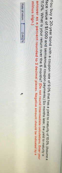 You buy a 20-year bond with a coupon rate of 9.0% that has a yield to maturity of 10.0%. Assume a face value of $1,000 and semiannual coupon payments.) Six months later, the yield to maturity is 11.0%, wha answer as a percent rounded to 2 decimal places. Negative amount should be indicated by a minus sign.) t is your return over the 6 months? (Do not round intermediate calculations. Enter your Rate of retun366 (3 66/ 96