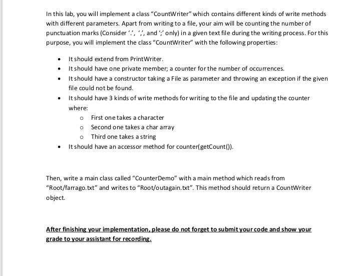 In this lab, you will implement a class CountWriter which contains different kinds of write methods with different parameters. Apart from writing to a file, your aim will be counting the number of punctuation marks (Consider,aonly) in a given text file during the writing process. For this purpose, you will implement the class CountWriter with the following properties: . It should extend from PrintWriter. It should have one private member, a counter for the number of occurrences. .It should have a constructor taking a File as parameter and throwing an exception if the given file could not 

<div class=