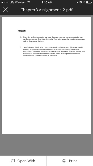 .oooo Life Wireless令 2:10 AM × Chapter3 Assignment.2.pdf Projects I. Select five random companies, and issue the Bracert ce traceroste commands for each one.Prepare a eort describing the results. Your tasks require the use of screen shots to back up the repoeted findings. 2 Using Microsoft Woed, write a report to research available routers. The rpont shoul nclude a write-up for three to five devices. Included in the write-up should be a description of the device, including the manefacturer, the model, the seller, the cost, and a summary of the manufacturer specifications Please inclede pictures ef selectod routers and their available websites as references. open with Print