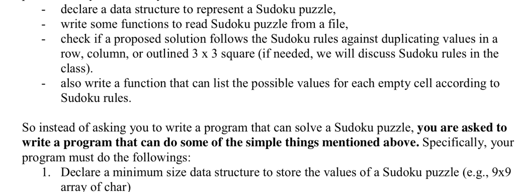 declare a data structure to represent a Sudoku puzzle, write some functions to read Sudoku puzzle from a file, - check if a proposed solution follows the Sudoku rules against duplicating values in a row, column, or outlined 3 x 3 square (if needed, we will discuss Sudoku rules in the class) also write a function that can list the possible values for each empty cell according to Sudoku rules. So instead of asking you to write a program that can solve a Sudoku puzzle, you are asked to write a program that can do some of the simple things mentioned above. Specifically, your rogram must do the followings: 1. Declare a minimum size data structure to store the values of a Sudoku puzzle (e.g., 9x9 array of char)